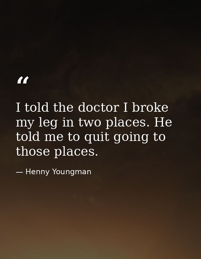 I told the doctor I broke my leg in two places. He told me to quit going to those places. — Henny Youngman