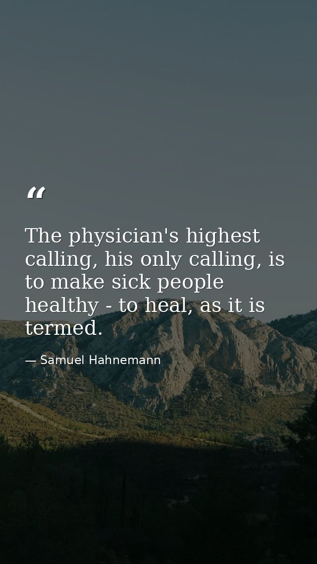 The physician's highest calling, his only calling, is to make sick people healthy - to heal, as it is termed. — Samuel Hahnemann