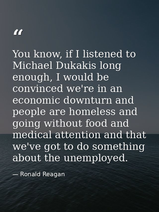 You know, if I listened to Michael Dukakis long enough, I would be convinced we're in an economic downturn and people ar — Ronald Reagan