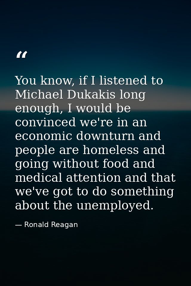 You know, if I listened to Michael Dukakis long enough, I would be convinced we're in an economic downturn and people ar — Ronald Reagan