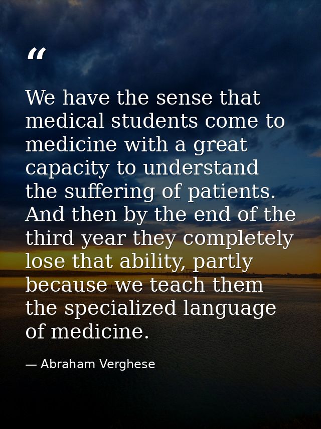 We have the sense that medical students come to medicine with a great capacity to understand the suffering of patients.  — Abraham Verghese
