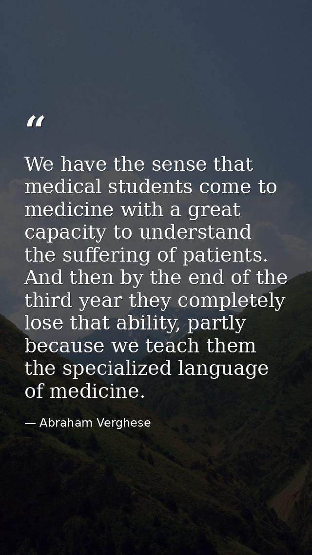 We have the sense that medical students come to medicine with a great capacity to understand the suffering of patients.  — Abraham Verghese
