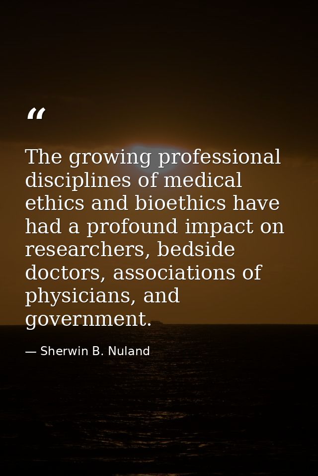 The growing professional disciplines of medical ethics and bioethics have had a profound impact on researchers, bedside  — Sherwin B. Nuland