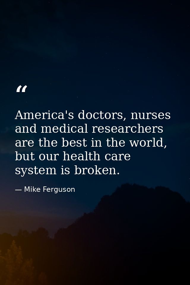America's doctors, nurses and medical researchers are the best in the world, but our health care system is broken. — Mike Ferguson