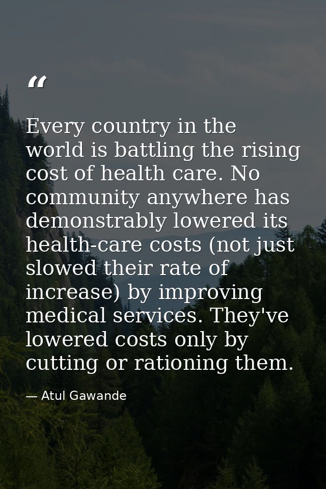 Every country in the world is battling the rising cost of health care. No community anywhere has demonstrably lowered it — Atul Gawande