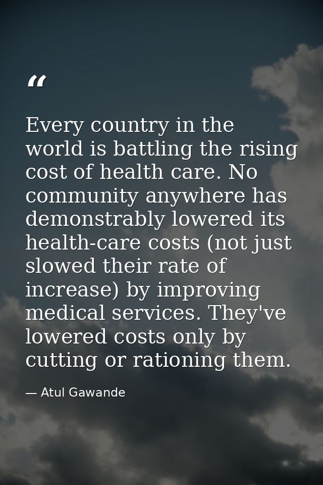 Every country in the world is battling the rising cost of health care. No community anywhere has demonstrably lowered it — Atul Gawande