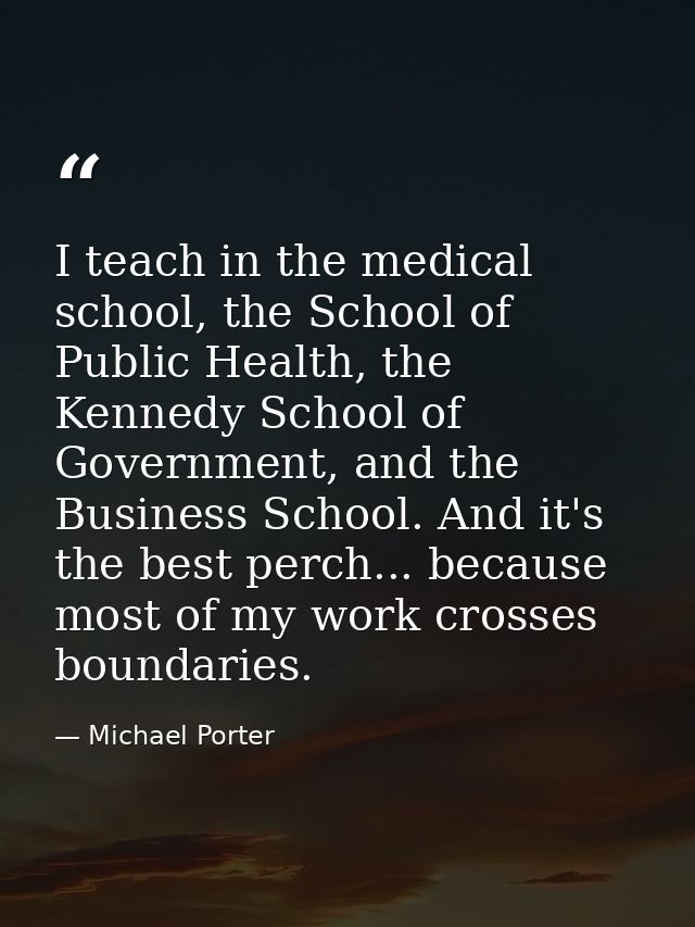 I teach in the medical school, the School of Public Health, the Kennedy School of Government, and the Business School. A — Michael Porter