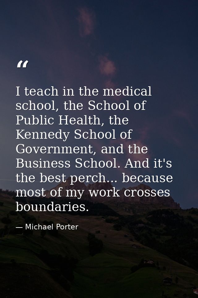I teach in the medical school, the School of Public Health, the Kennedy School of Government, and the Business School. A — Michael Porter