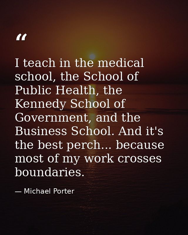 I teach in the medical school, the School of Public Health, the Kennedy School of Government, and the Business School. A — Michael Porter