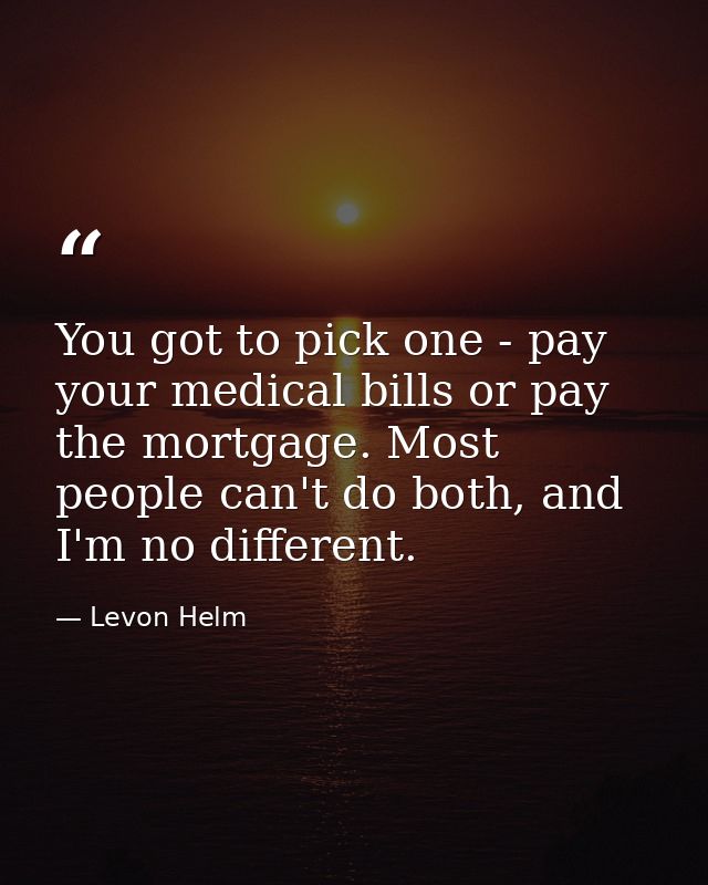 You got to pick one - pay your medical bills or pay the mortgage. Most people can't do both, and I'm no different. — Levon Helm