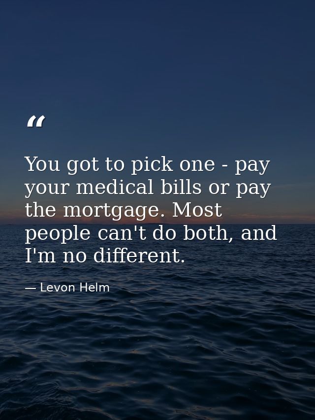You got to pick one - pay your medical bills or pay the mortgage. Most people can't do both, and I'm no different. — Levon Helm