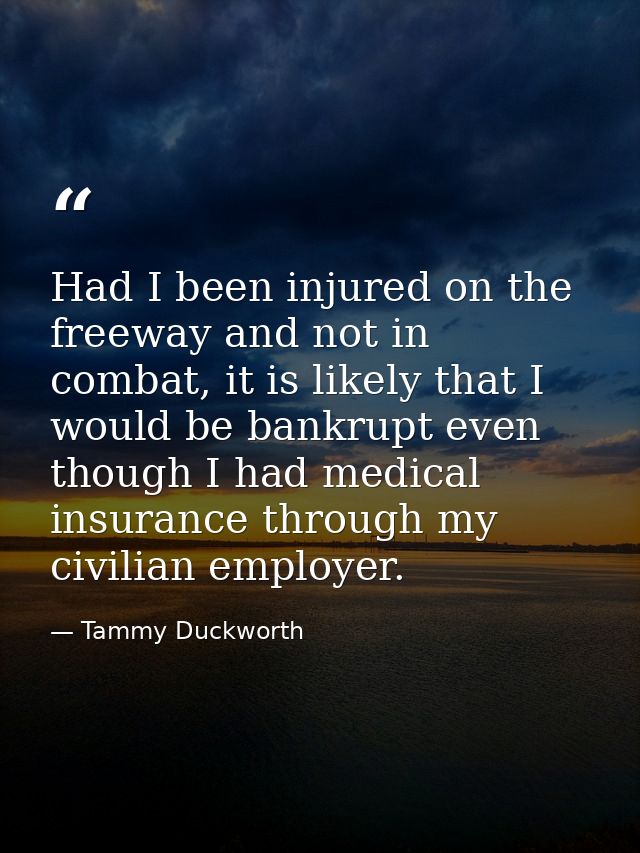 Had I been injured on the freeway and not in combat, it is likely that I would be bankrupt even though I had medical ins — Tammy Duckworth