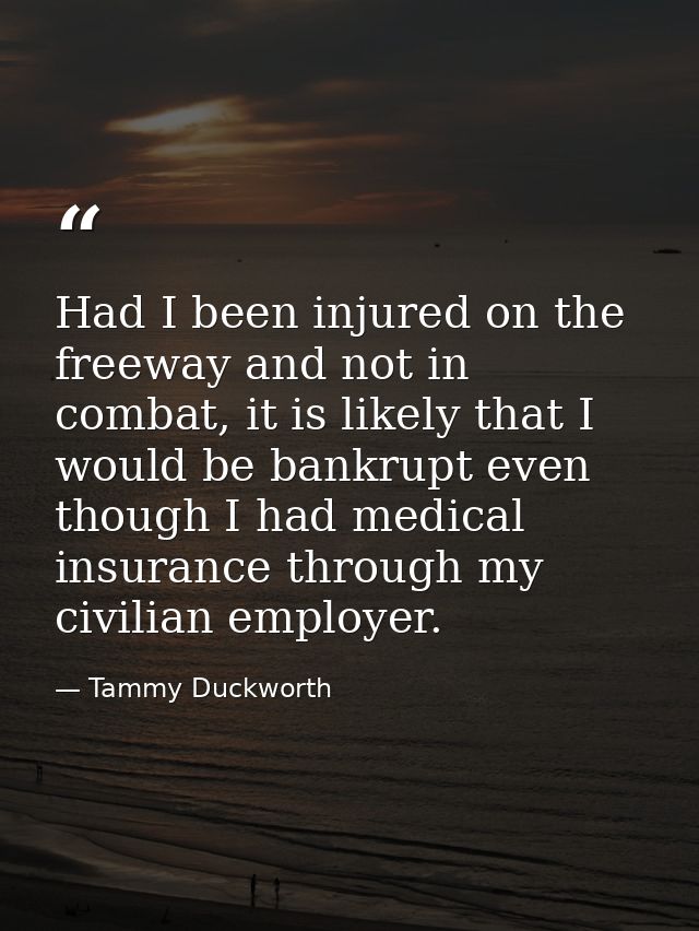 Had I been injured on the freeway and not in combat, it is likely that I would be bankrupt even though I had medical ins — Tammy Duckworth