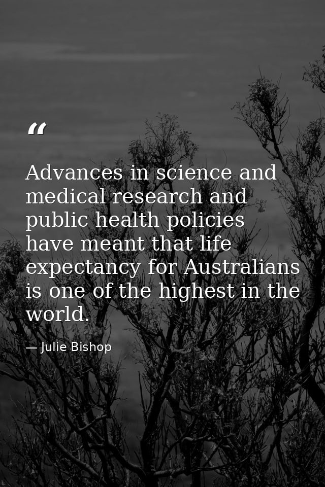 Advances in science and medical research and public health policies have meant that life expectancy for Australians is o — Julie Bishop