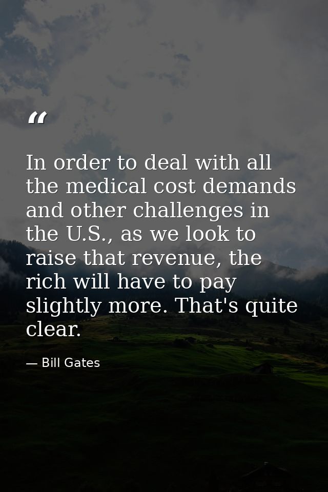 In order to deal with all the medical cost demands and other challenges in the U.S., as we look to raise that revenue, t — Bill Gates