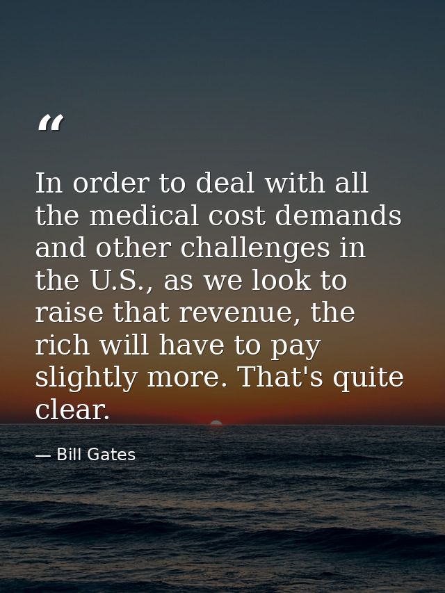 In order to deal with all the medical cost demands and other challenges in the U.S., as we look to raise that revenue, t — Bill Gates