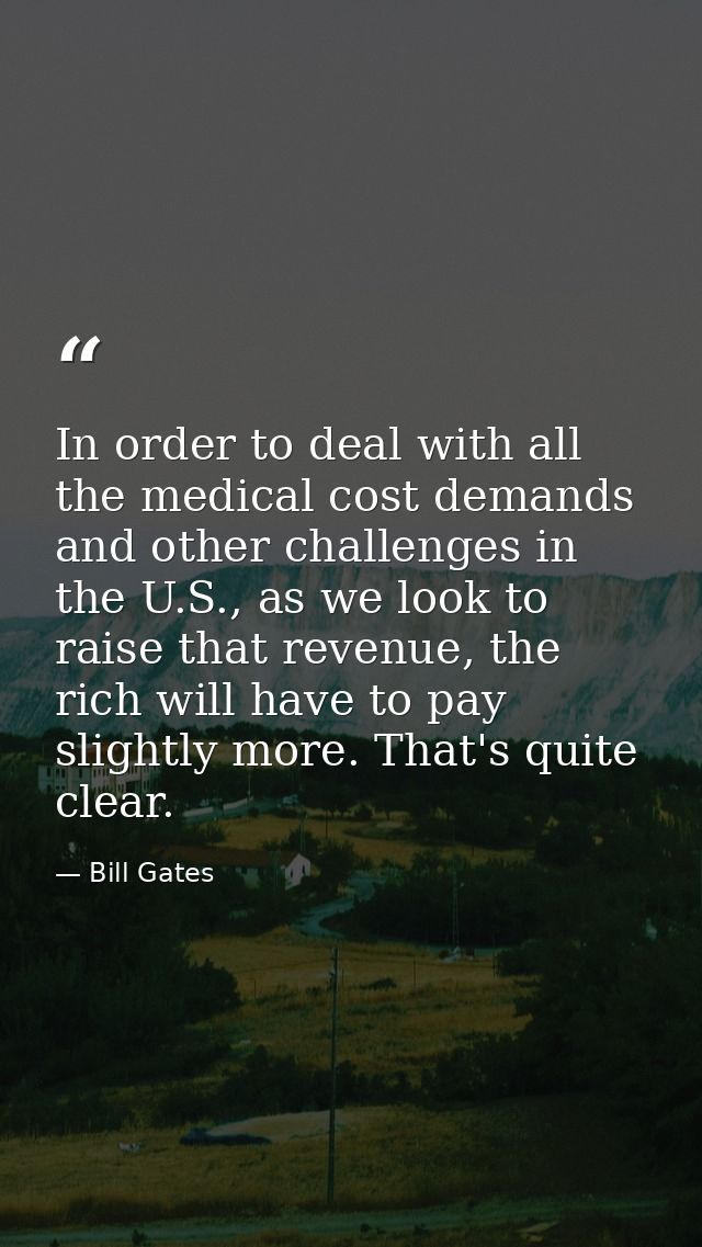 In order to deal with all the medical cost demands and other challenges in the U.S., as we look to raise that revenue, t — Bill Gates