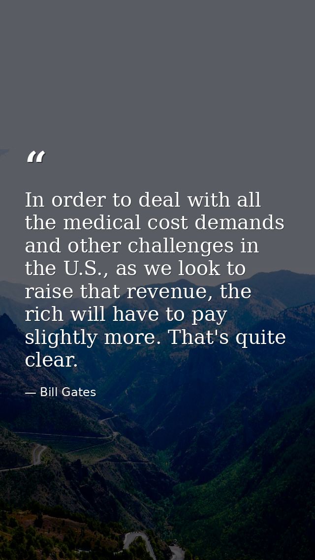In order to deal with all the medical cost demands and other challenges in the U.S., as we look to raise that revenue, t — Bill Gates