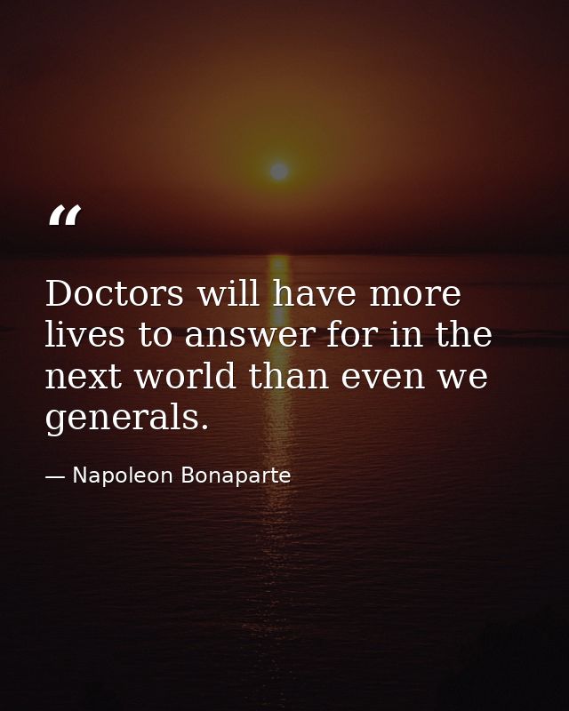 Doctors will have more lives to answer for in the next world than even we generals. — Napoleon Bonaparte
