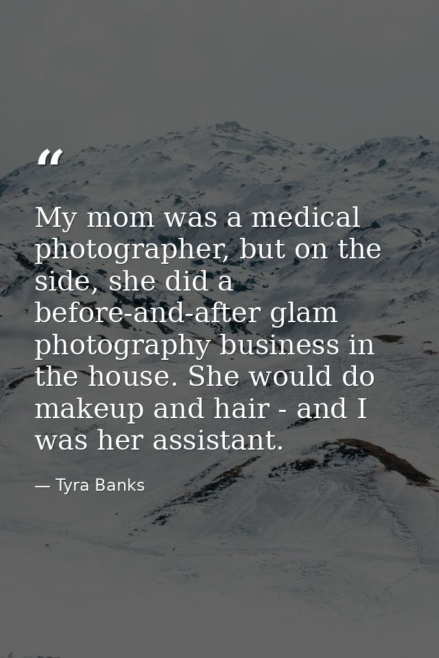 My mom was a medical photographer, but on the side, she did a before-and-after glam photography business in the house. S — Tyra Banks
