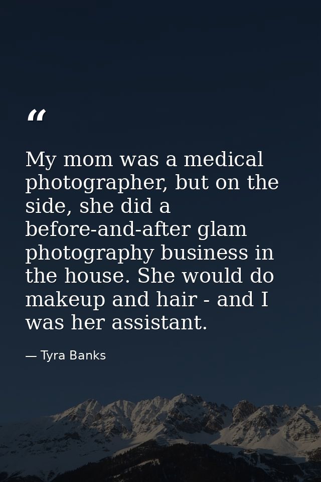 My mom was a medical photographer, but on the side, she did a before-and-after glam photography business in the house. S — Tyra Banks