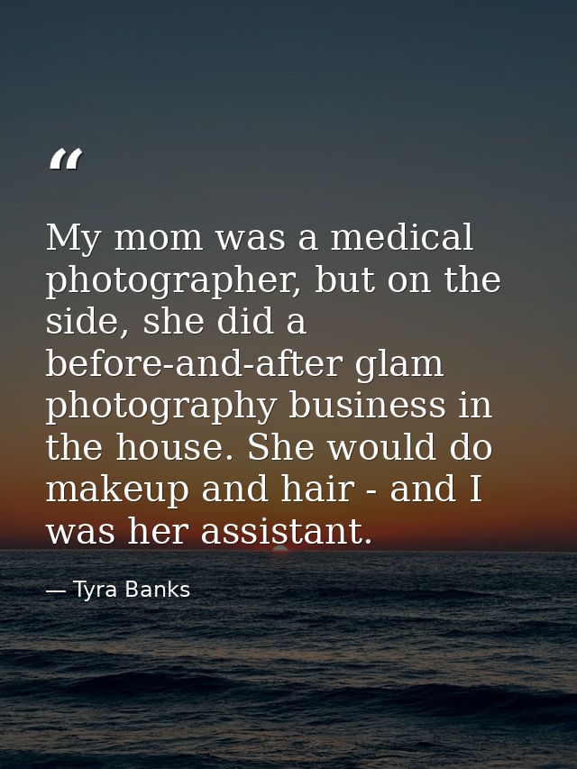 My mom was a medical photographer, but on the side, she did a before-and-after glam photography business in the house. S — Tyra Banks