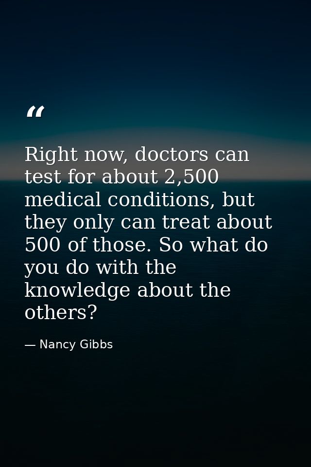 Right now, doctors can test for about 2,500 medical conditions, but they only can treat about 500 of those. So what do y — Nancy Gibbs