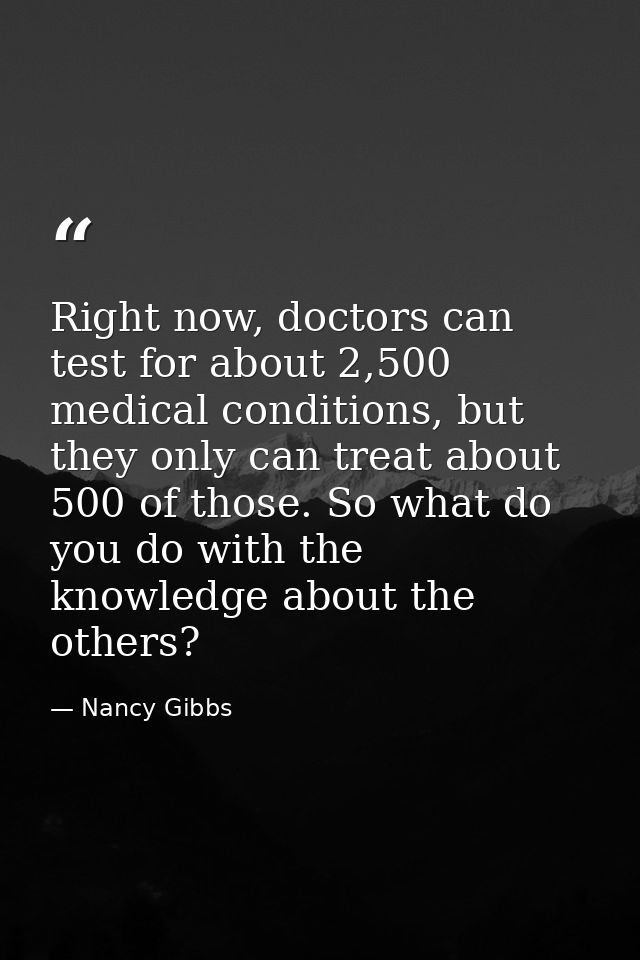 Right now, doctors can test for about 2,500 medical conditions, but they only can treat about 500 of those. So what do y — Nancy Gibbs