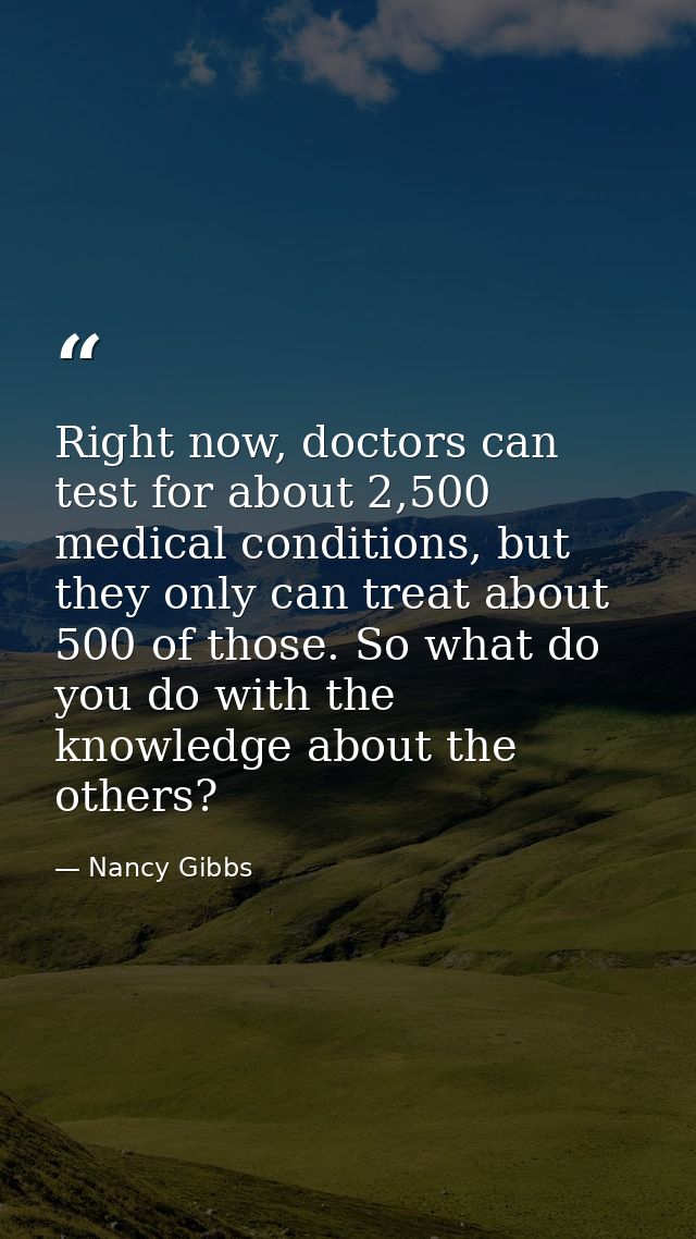 Right now, doctors can test for about 2,500 medical conditions, but they only can treat about 500 of those. So what do y — Nancy Gibbs