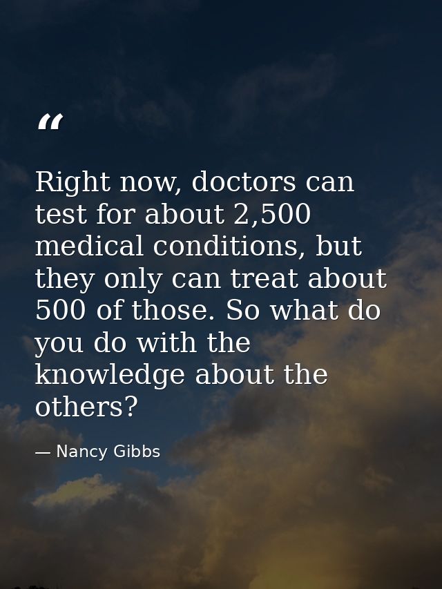 Right now, doctors can test for about 2,500 medical conditions, but they only can treat about 500 of those. So what do y — Nancy Gibbs