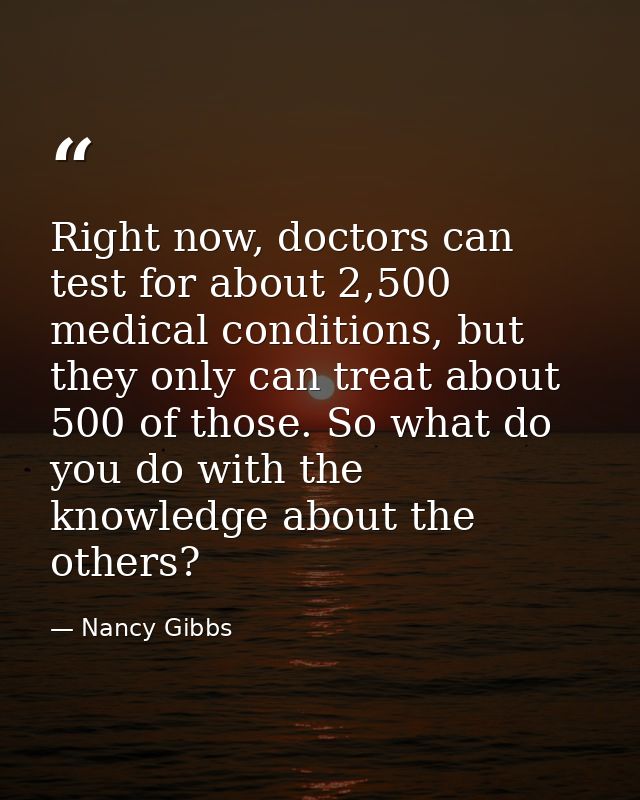Right now, doctors can test for about 2,500 medical conditions, but they only can treat about 500 of those. So what do y — Nancy Gibbs