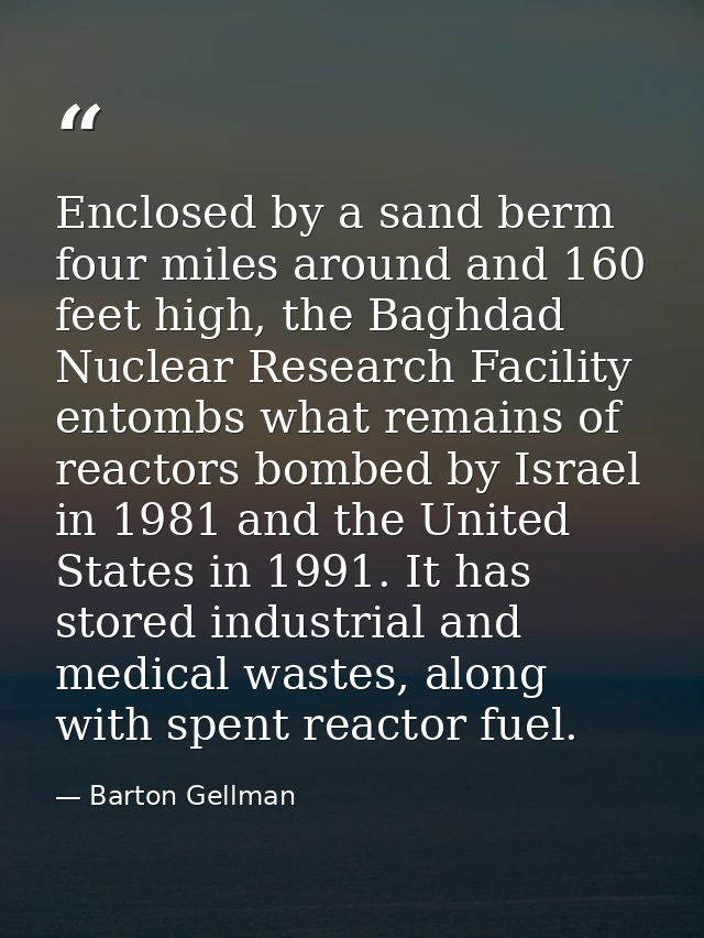 Enclosed by a sand berm four miles around and 160 feet high, the Baghdad Nuclear Research Facility entombs what remains  — Barton Gellman