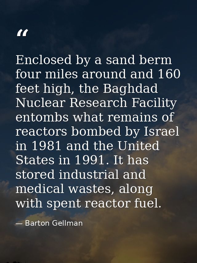 Enclosed by a sand berm four miles around and 160 feet high, the Baghdad Nuclear Research Facility entombs what remains  — Barton Gellman