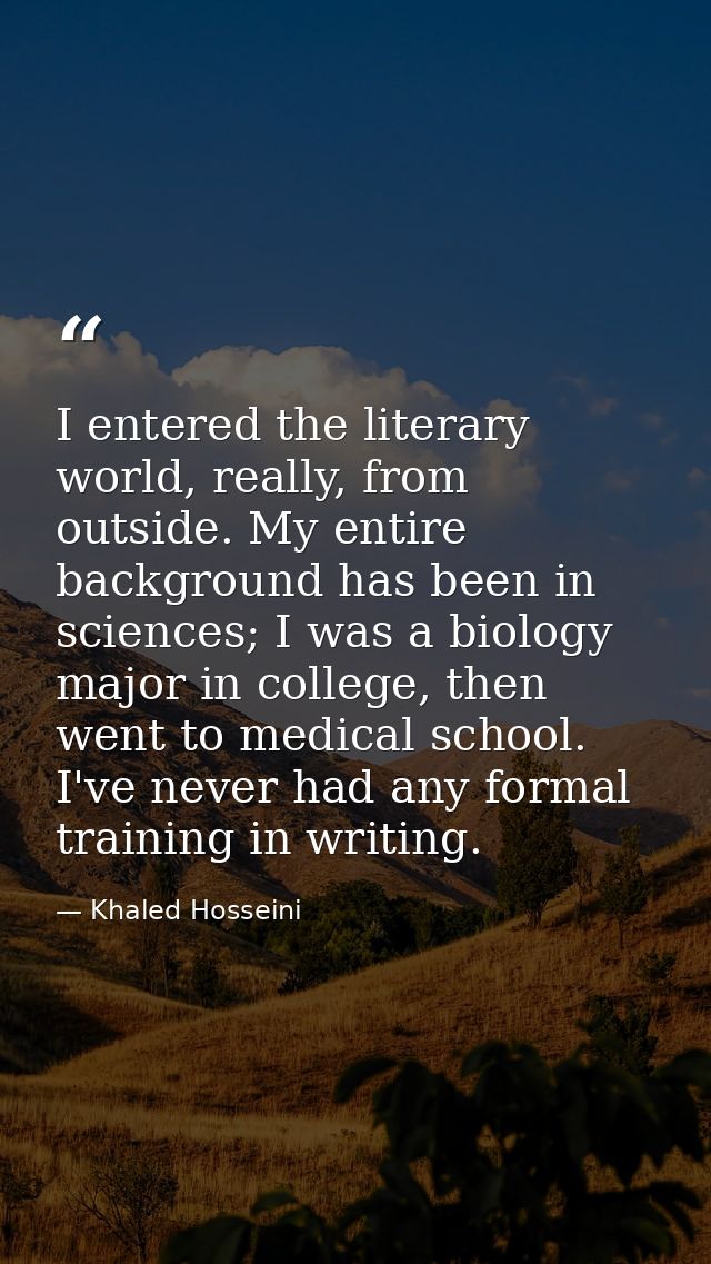 I entered the literary world, really, from outside. My entire background has been in sciences; I was a biology major in  — Khaled Hosseini
