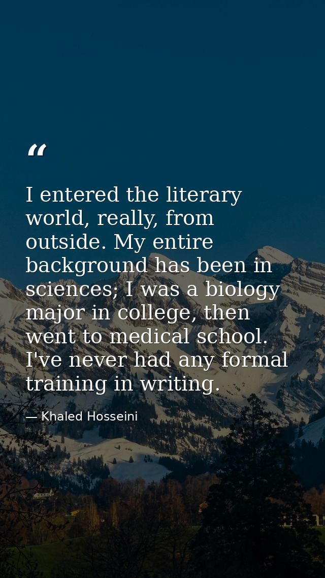 I entered the literary world, really, from outside. My entire background has been in sciences; I was a biology major in  — Khaled Hosseini