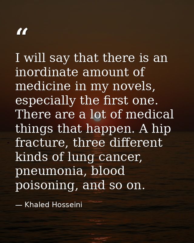 I will say that there is an inordinate amount of medicine in my novels, especially the first one. There are a lot of med — Khaled Hosseini