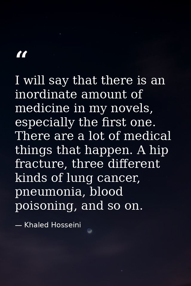 I will say that there is an inordinate amount of medicine in my novels, especially the first one. There are a lot of med — Khaled Hosseini