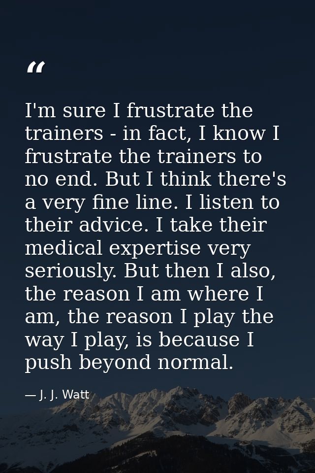 I'm sure I frustrate the trainers - in fact, I know I frustrate the trainers to no end. But I think there's a very fine  — J. J. Watt
