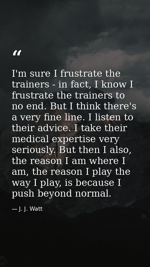 I'm sure I frustrate the trainers - in fact, I know I frustrate the trainers to no end. But I think there's a very fine  — J. J. Watt