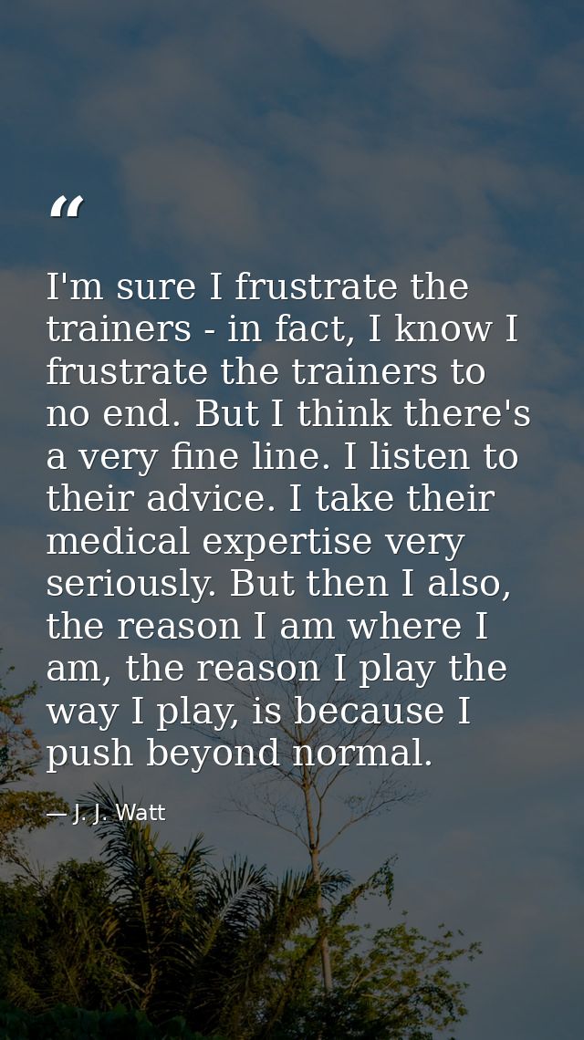 I'm sure I frustrate the trainers - in fact, I know I frustrate the trainers to no end. But I think there's a very fine  — J. J. Watt