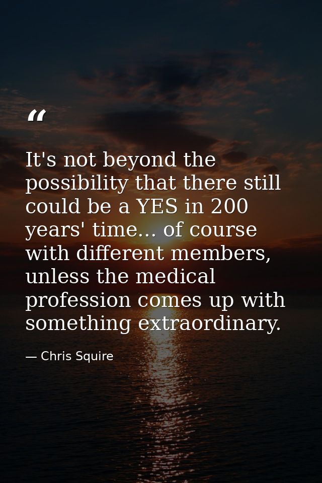It's not beyond the possibility that there still could be a YES in 200 years' time... of course with different members,  — Chris Squire