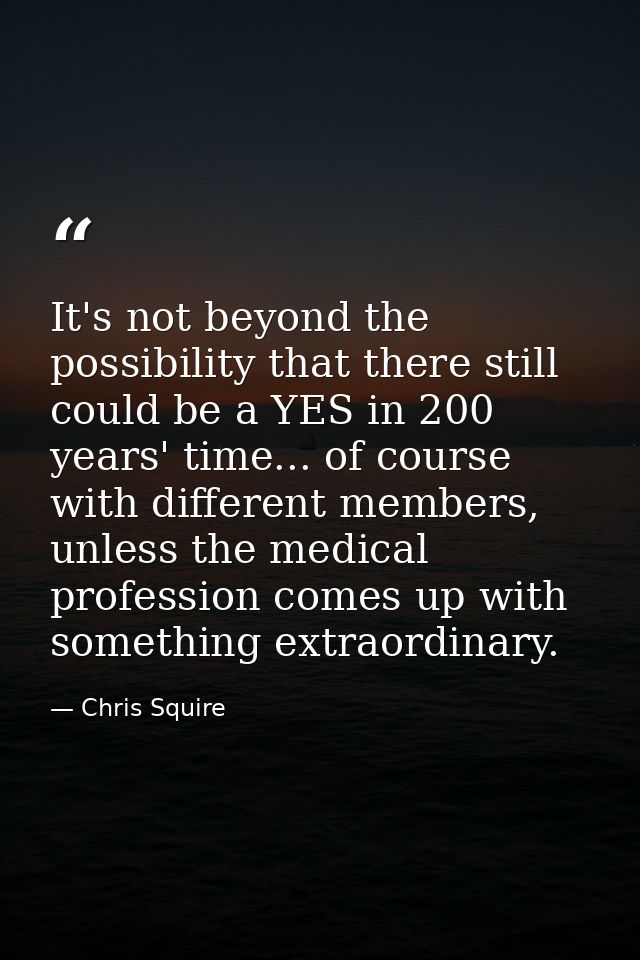 It's not beyond the possibility that there still could be a YES in 200 years' time... of course with different members,  — Chris Squire
