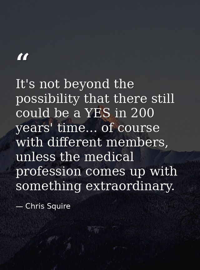 It's not beyond the possibility that there still could be a YES in 200 years' time... of course with different members,  — Chris Squire