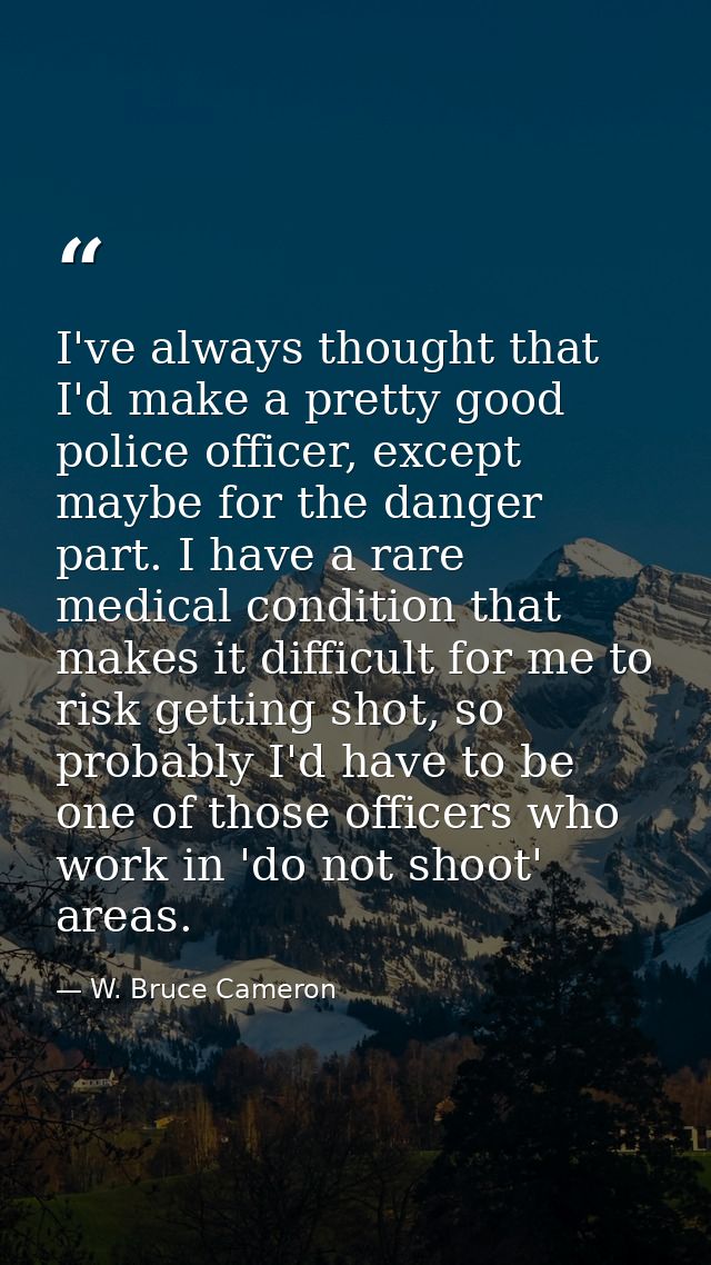 I've always thought that I'd make a pretty good police officer, except maybe for the danger part. I have a rare medical  — W. Bruce Cameron