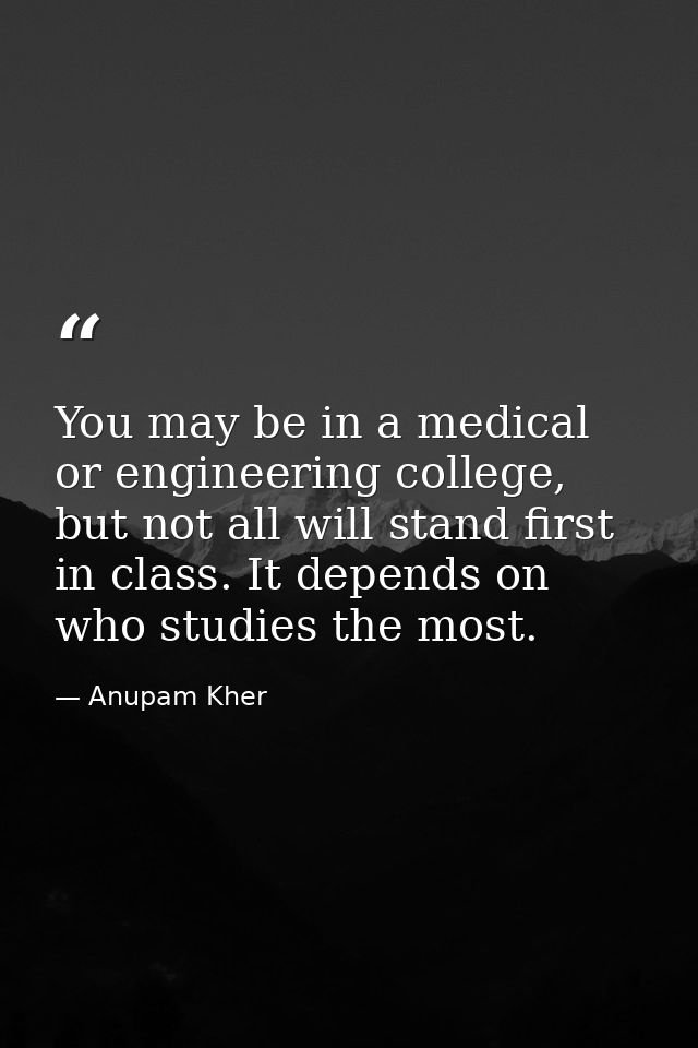 You may be in a medical or engineering college, but not all will stand first in class. It depends on who studies the mos — Anupam Kher