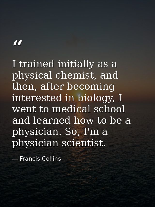 I trained initially as a physical chemist, and then, after becoming interested in biology, I went to medical school and  — Francis Collins