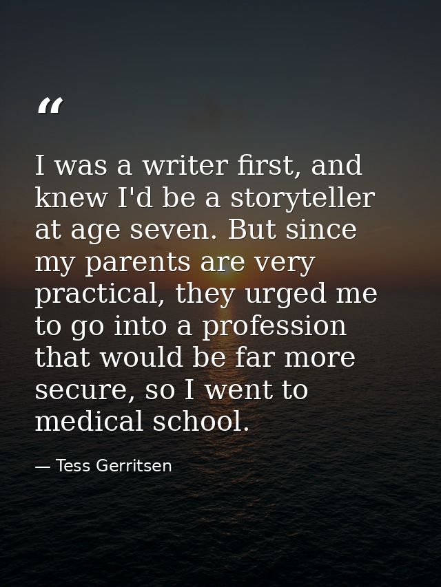 I was a writer first, and knew I'd be a storyteller at age seven. But since my parents are very practical, they urged me — Tess Gerritsen