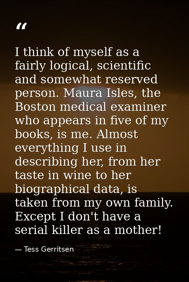 I think of myself as a fairly logical, scientific and somewhat reserved person. Maura Isles, the Boston medical examiner — Tess Gerritsen