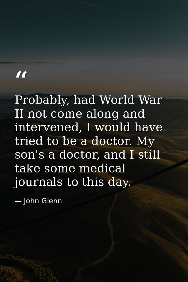 Probably, had World War II not come along and intervened, I would have tried to be a doctor. My son's a doctor, and I st — John Glenn