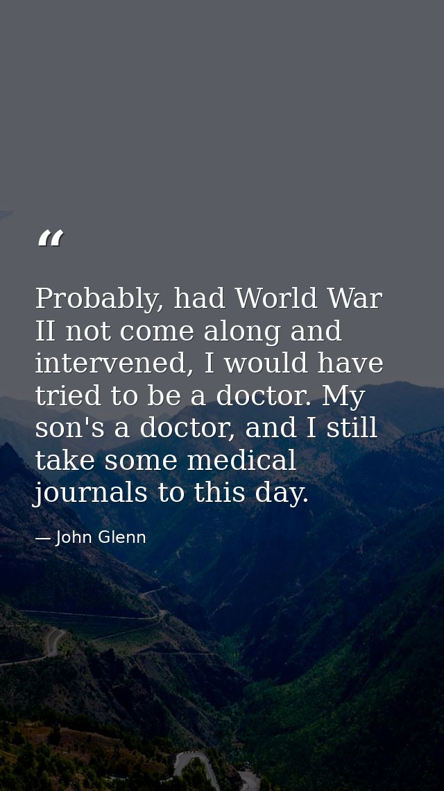 Probably, had World War II not come along and intervened, I would have tried to be a doctor. My son's a doctor, and I st — John Glenn